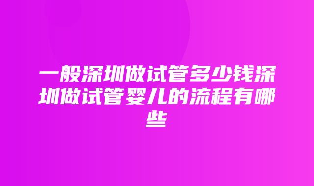 一般深圳做试管多少钱深圳做试管婴儿的流程有哪些