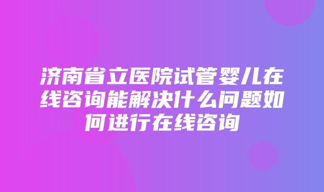 济南省立医院试管婴儿在线咨询能解决什么问题如何进行在线咨询