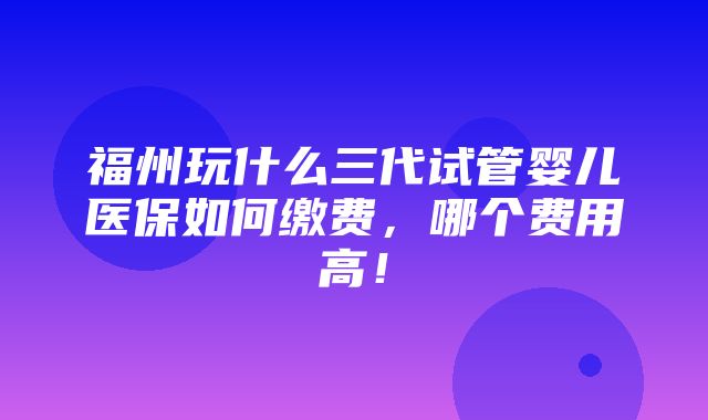 福州玩什么三代试管婴儿医保如何缴费，哪个费用高！