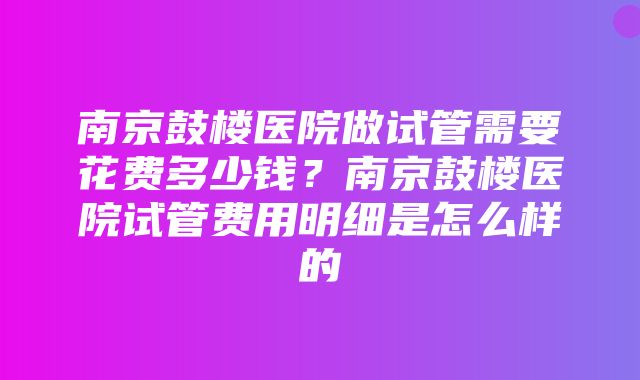 南京鼓楼医院做试管需要花费多少钱？南京鼓楼医院试管费用明细是怎么样的