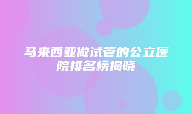 马来西亚做试管的公立医院排名榜揭晓