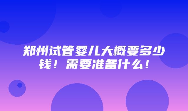 郑州试管婴儿大概要多少钱！需要准备什么！