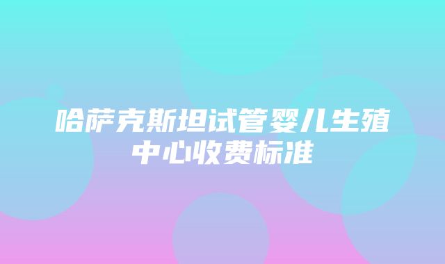 哈萨克斯坦试管婴儿生殖中心收费标准