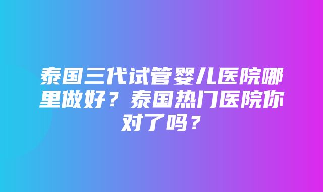 泰国三代试管婴儿医院哪里做好？泰国热门医院你对了吗？