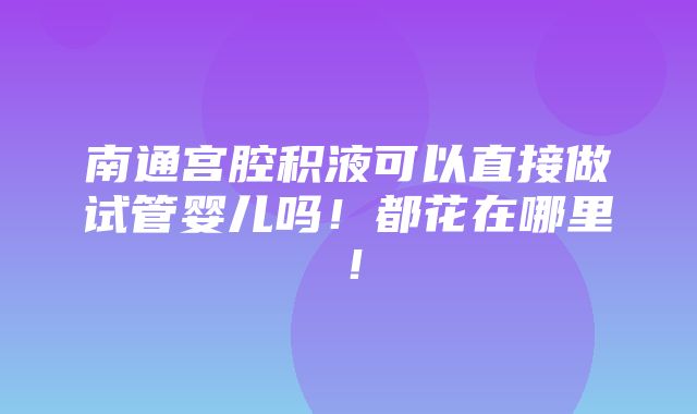 南通宫腔积液可以直接做试管婴儿吗！都花在哪里！