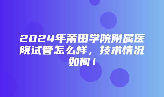 2024年莆田学院附属医院试管怎么样，技术情况如何！