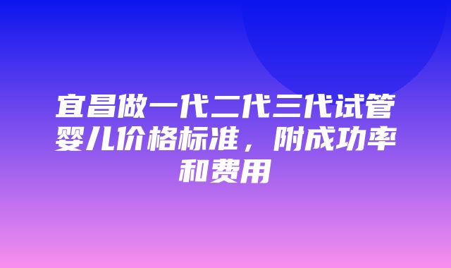 宜昌做一代二代三代试管婴儿价格标准，附成功率和费用