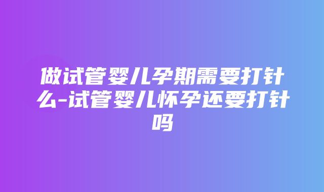 做试管婴儿孕期需要打针么-试管婴儿怀孕还要打针吗