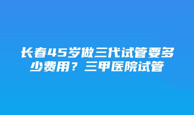 长春45岁做三代试管要多少费用？三甲医院试管