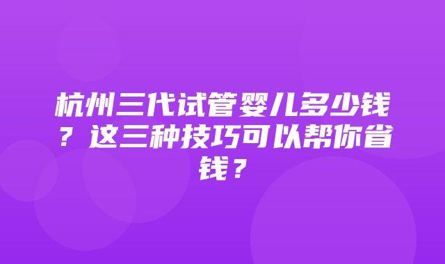 杭州三代试管婴儿多少钱？这三种技巧可以帮你省钱？