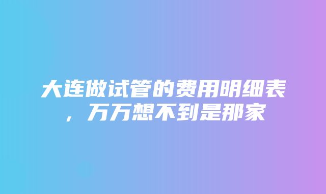 大连做试管的费用明细表，万万想不到是那家