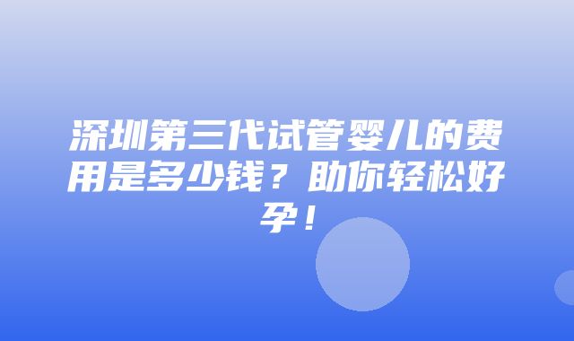 深圳第三代试管婴儿的费用是多少钱？助你轻松好孕！