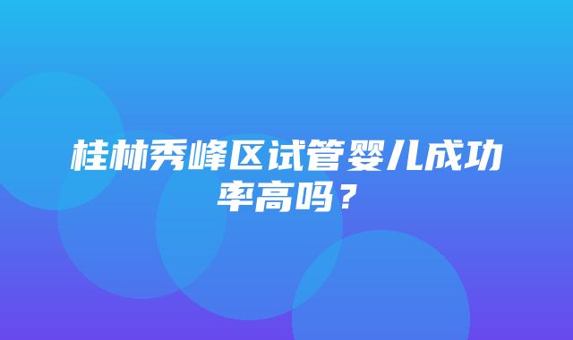 桂林秀峰区试管婴儿成功率高吗？