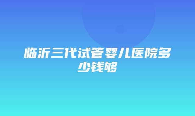 临沂三代试管婴儿医院多少钱够