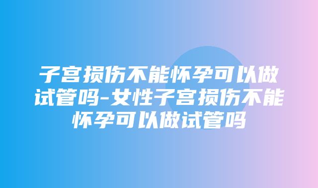 子宫损伤不能怀孕可以做试管吗-女性子宫损伤不能怀孕可以做试管吗