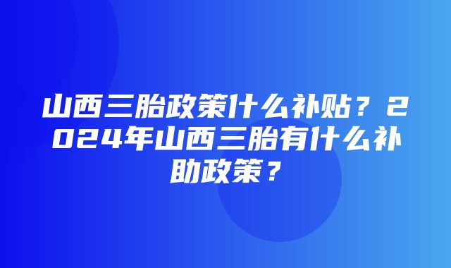 山西三胎政策什么补贴？2024年山西三胎有什么补助政策？