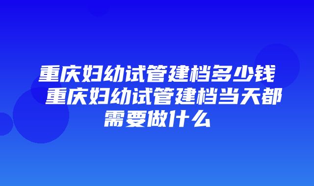 重庆妇幼试管建档多少钱 重庆妇幼试管建档当天都需要做什么