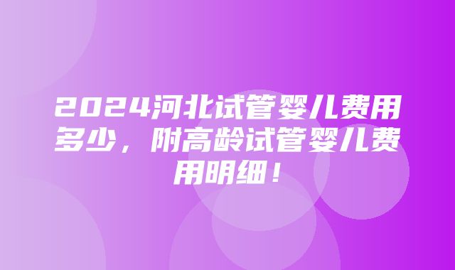 2024河北试管婴儿费用多少，附高龄试管婴儿费用明细！