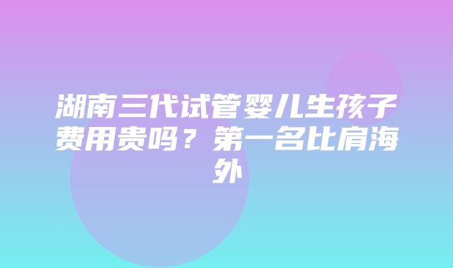 湖南三代试管婴儿生孩子费用贵吗？第一名比肩海外