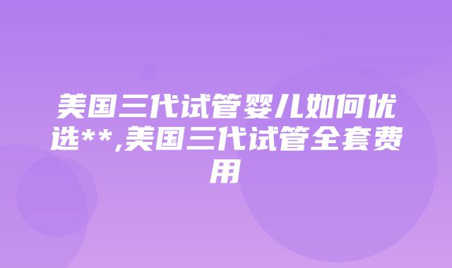 美国三代试管婴儿如何优选**,美国三代试管全套费用