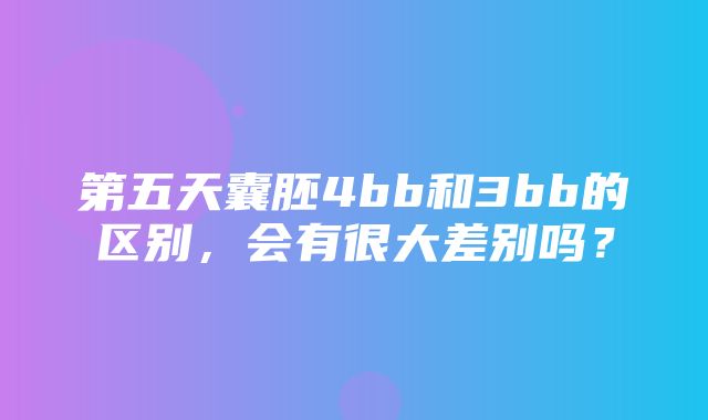 第五天囊胚4bb和3bb的区别，会有很大差别吗？