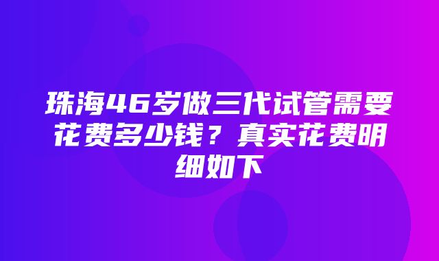 珠海46岁做三代试管需要花费多少钱？真实花费明细如下