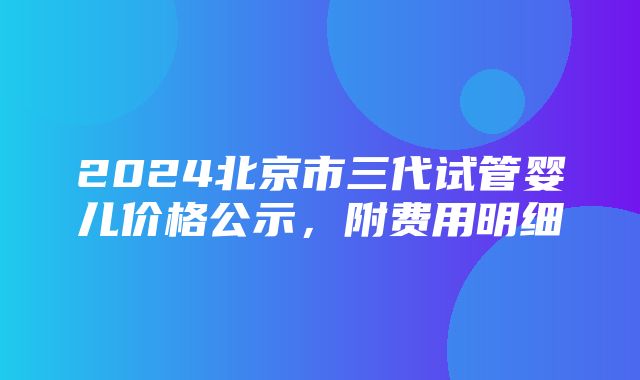 2024北京市三代试管婴儿价格公示，附费用明细