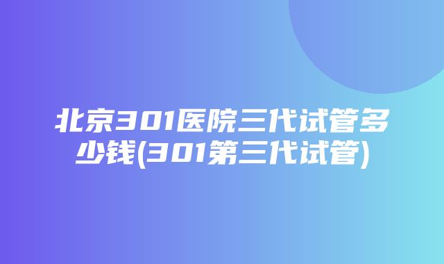 北京301医院三代试管多少钱(301第三代试管)