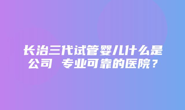 长治三代试管婴儿什么是公司 专业可靠的医院？