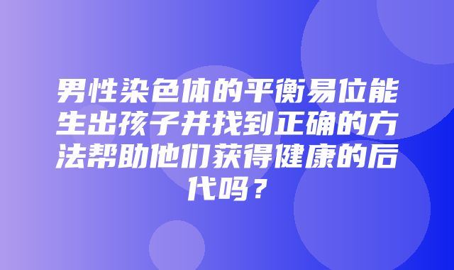 男性染色体的平衡易位能生出孩子并找到正确的方法帮助他们获得健康的后代吗？