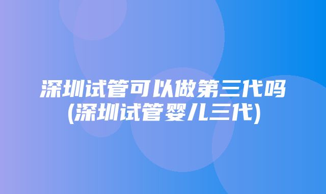 深圳试管可以做第三代吗(深圳试管婴儿三代)