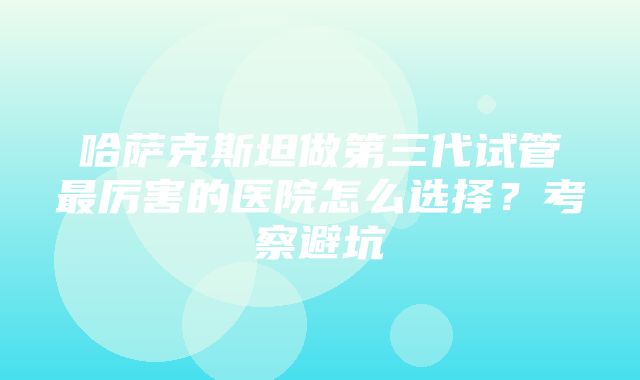 哈萨克斯坦做第三代试管最厉害的医院怎么选择？考察避坑