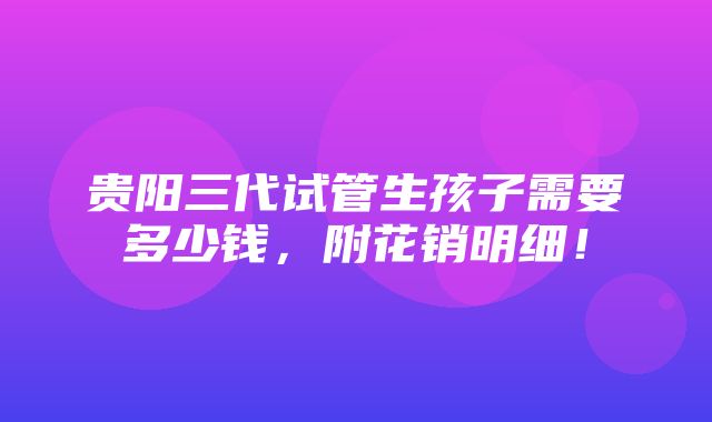 贵阳三代试管生孩子需要多少钱，附花销明细！