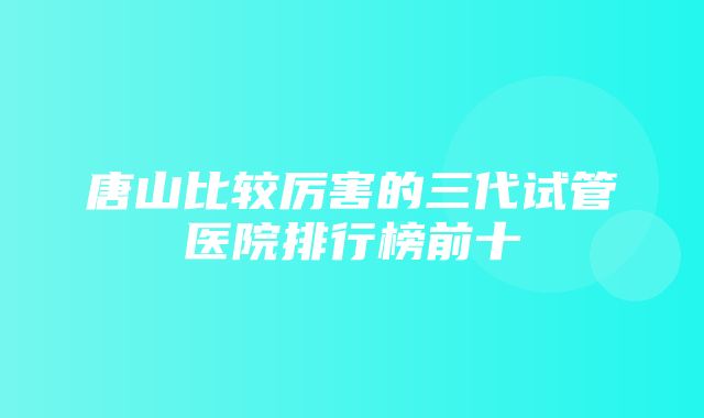 唐山比较厉害的三代试管医院排行榜前十