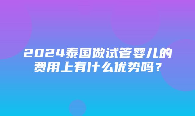 2024泰国做试管婴儿的费用上有什么优势吗？