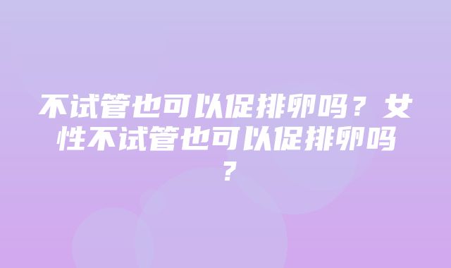 不试管也可以促排卵吗？女性不试管也可以促排卵吗？