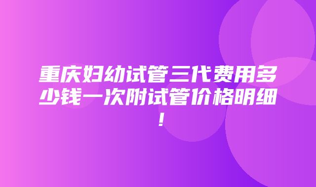 重庆妇幼试管三代费用多少钱一次附试管价格明细！