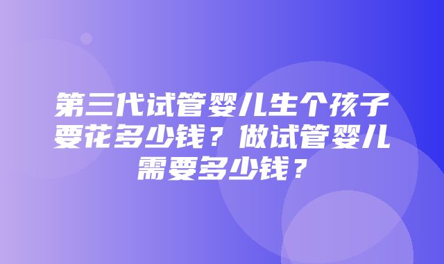 第三代试管婴儿生个孩子要花多少钱？做试管婴儿需要多少钱？