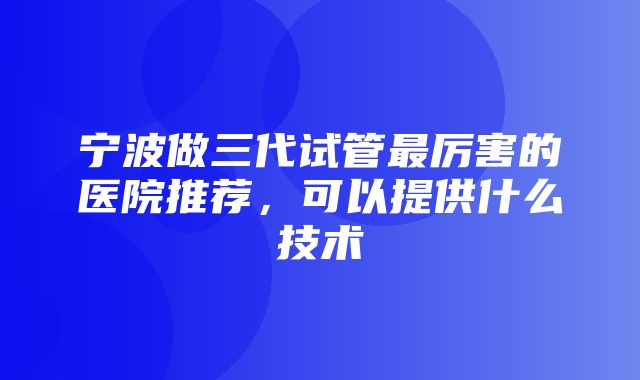 宁波做三代试管最厉害的医院推荐，可以提供什么技术