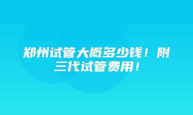 郑州试管大概多少钱！附三代试管费用！