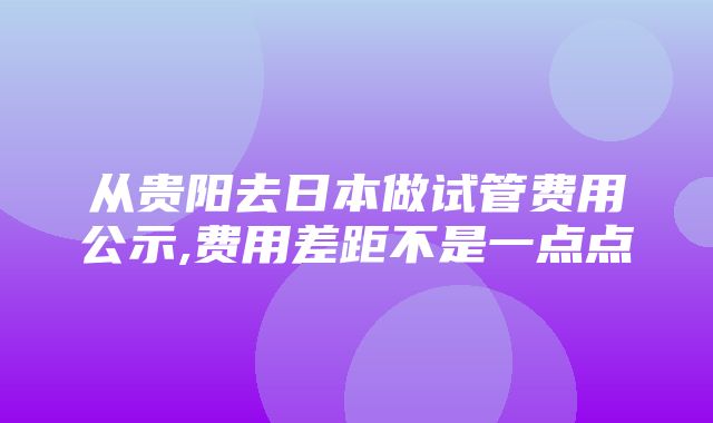 从贵阳去日本做试管费用公示,费用差距不是一点点