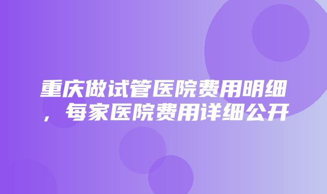 重庆做试管医院费用明细，每家医院费用详细公开