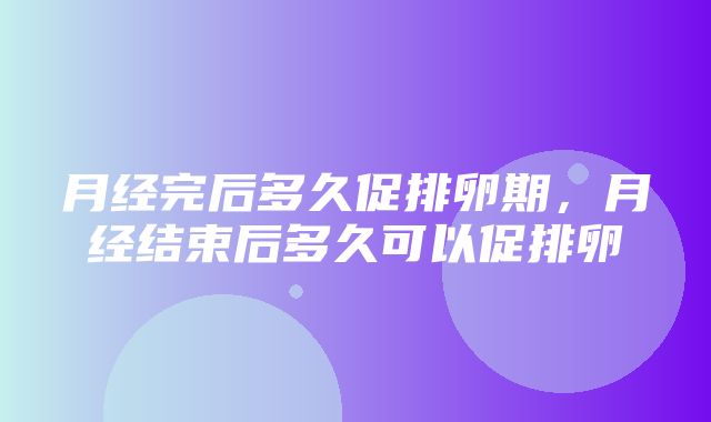 月经完后多久促排卵期，月经结束后多久可以促排卵