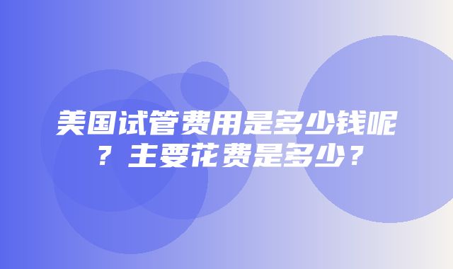 美国试管费用是多少钱呢？主要花费是多少？