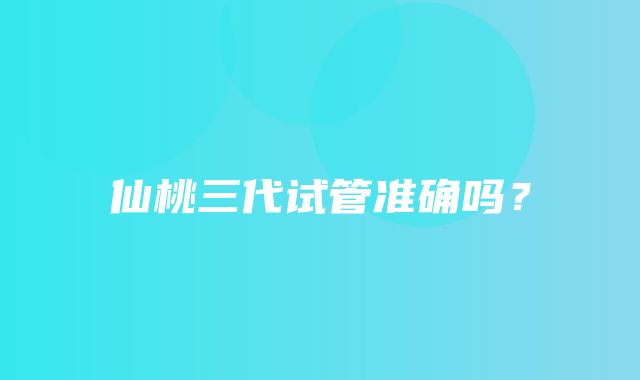 仙桃三代试管准确吗？