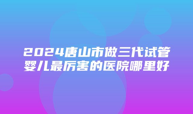 2024唐山市做三代试管婴儿最厉害的医院哪里好