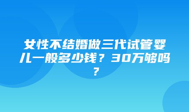 女性不结婚做三代试管婴儿一般多少钱？30万够吗？