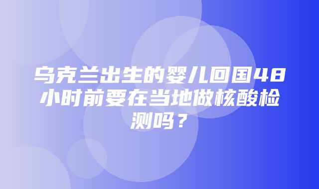 乌克兰出生的婴儿回国48小时前要在当地做核酸检测吗？