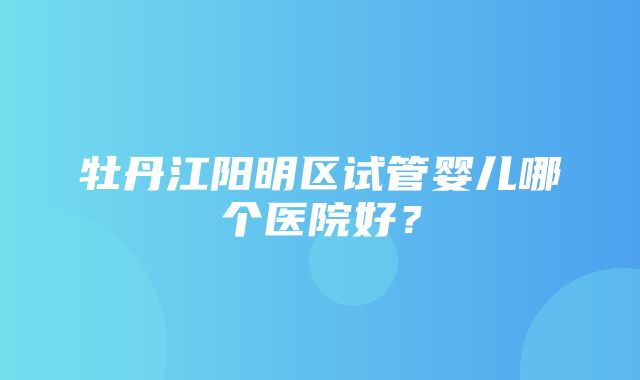 牡丹江阳明区试管婴儿哪个医院好？