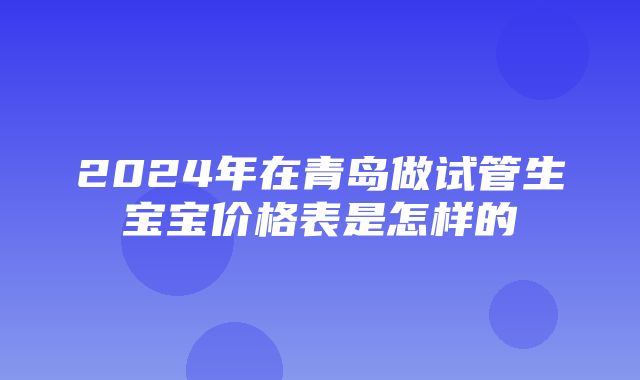 2024年在青岛做试管生宝宝价格表是怎样的